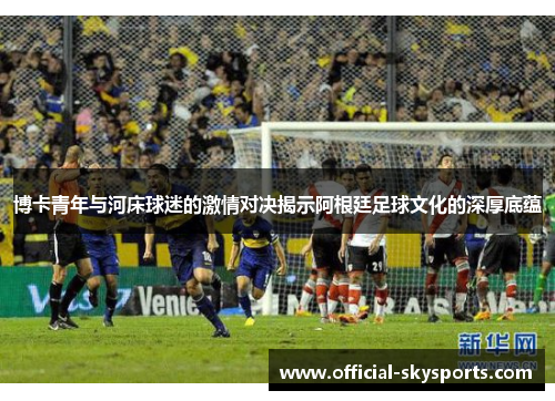博卡青年与河床球迷的激情对决揭示阿根廷足球文化的深厚底蕴