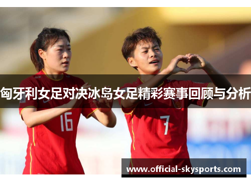 匈牙利女足对决冰岛女足精彩赛事回顾与分析