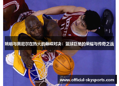 姚明与奥尼尔在热火的巅峰对决：篮球巨星的荣耀与传奇之战